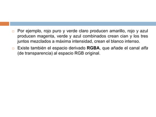   Por ejemplo, rojo puro y verde claro producen amarillo, rojo y azul
    producen magenta, verde y azul combinados crean cian y los tres
    juntos mezclados a máxima intensidad, crean el blanco intenso.
   Existe también el espacio derivado RGBA, que añade el canal alfa
    (de transparencia) al espacio RGB original.
 