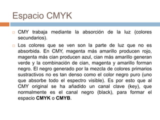 Espacio CMYK
   CMY trabaja mediante la absorción de la luz (colores
    secundarios).
   Los colores que se ven son la parte de luz que no es
    absorbida. En CMY, magenta más amarillo producen rojo,
    magenta más cian producen azul, cian más amarillo generan
    verde y la combinación de cian, magenta y amarillo forman
    negro. El negro generado por la mezcla de colores primarios
    sustractivos no es tan denso como el color negro puro (uno
    que absorbe todo el espectro visible). Es por esto que al
    CMY original se ha añadido un canal clave (key), que
    normalmente es el canal negro (black), para formar el
    espacio CMYK o CMYB.
 