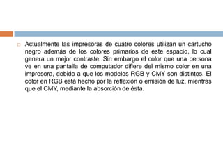    Actualmente las impresoras de cuatro colores utilizan un cartucho
    negro además de los colores primarios de este espacio, lo cual
    genera un mejor contraste. Sin embargo el color que una persona
    ve en una pantalla de computador difiere del mismo color en una
    impresora, debido a que los modelos RGB y CMY son distintos. El
    color en RGB está hecho por la reflexión o emisión de luz, mientras
    que el CMY, mediante la absorción de ésta.
 