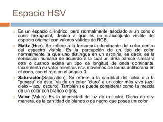 Espacio HSV
   Es un espacio cilíndrico, pero normalmente asociado a un cono o
    cono hexagonal, debido a que es un subconjunto visible del
    espacio original con valores válidos de RGB.
   Matiz (Hue): Se refiere a la frecuencia dominante del color dentro
    del espectro visible. Es la percepción de un tipo de color,
    normalmente la que uno distingue en un arcoíris, es decir, es la
    sensación humana de acuerdo a la cual un área parece similar a
    otra o cuando existe un tipo de longitud de onda dominante.
    Incrementa su valor mientras nos movemos de forma antihoraria en
    el cono, con el rojo en el ángulo 0.
   Saturación(Saturation): Se refiere a la cantidad del color o a la
    "pureza" de éste. Va de un color "claro" a un color más vivo (azul
    cielo – azul oscuro). También se puede considerar como la mezcla
    de un color con blanco o gris.
   Valor (Value): Es la intensidad de luz de un color. Dicho de otra
    manera, es la cantidad de blanco o de negro que posee un color.
 