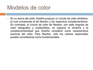 Modelos de color
   En su teoría del color, Goethe propuso un círculo de color simétrico,
    el cual comprende el de Newton y los espectros complementarios.
    En contraste, el círculo de color de Newton, con siete ángulos de
    color desiguales y subtendidos, no exponía la simetría y la
    complementariedad que Goethe consideró como característica
    esencial del color. Para Newton, sólo los colores espectrales
    pueden considerarse como fundamentales.
 
