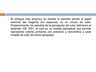    El enfoque más empírico de Goethe le permitió admitir el papel
    esencial del magenta (no espectral) en un círculo de color.
    Posteriormente, los estudios de la percepción del color definieron el
    estándar CIE 1931, el cual es un modelo perceptual que permite
    representar colores primarios con precisión y convertirlos a cada
    modelo de color de forma apropiada.
 
