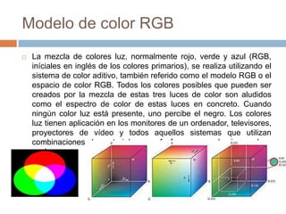 Modelo de color RGB
   La mezcla de colores luz, normalmente rojo, verde y azul (RGB,
    iníciales en inglés de los colores primarios), se realiza utilizando el
    sistema de color aditivo, también referido como el modelo RGB o el
    espacio de color RGB. Todos los colores posibles que pueden ser
    creados por la mezcla de estas tres luces de color son aludidos
    como el espectro de color de estas luces en concreto. Cuando
    ningún color luz está presente, uno percibe el negro. Los colores
    luz tienen aplicación en los monitores de un ordenador, televisores,
    proyectores de vídeo y todos aquellos sistemas que utilizan
    combinaciones de materiales que fosforecen en el rojo, verde y
    azul.
 