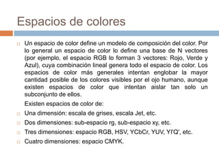 Espacios de colores
   Un espacio de color define un modelo de composición del color. Por
    lo general un espacio de color lo define una base de N vectores
    (por ejemplo, el espacio RGB lo forman 3 vectores: Rojo, Verde y
    Azul), cuya combinación lineal genera todo el espacio de color. Los
    espacios de color más generales intentan englobar la mayor
    cantidad posible de los colores visibles por el ojo humano, aunque
    existen espacios de color que intentan aislar tan solo un
    subconjunto de ellos.
    Existen espacios de color de:
   Una dimensión: escala de grises, escala Jet, etc.
   Dos dimensiones: sub-espacio rg, sub-espacio xy, etc.
   Tres dimensiones: espacio RGB, HSV, YCbCr, YUV, YI'Q', etc.
   Cuatro dimensiones: espacio CMYK.
 