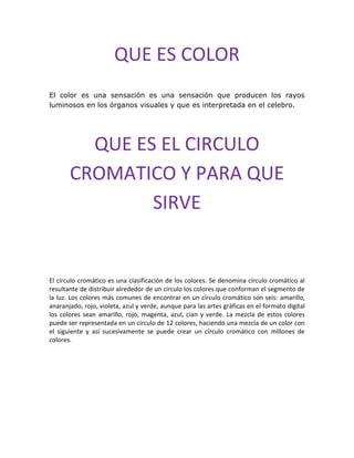 QUE ES COLOR
El color es una sensación es una sensación que producen los rayos
luminosos en los órganos visuales y que es interpretada en el celebro.
QUE ES EL CIRCULO
CROMATICO Y PARA QUE
SIRVE
El círculo cromático es una clasificación de los colores. Se denomina círculo cromático al
resultante de distribuir alrededor de un círculo los colores que conforman el segmento de
la luz. Los colores más comunes de encontrar en un círculo cromático son seis: amarillo,
anaranjado, rojo, violeta, azul y verde, aunque para las artes gráficas en el formato digital
los colores sean amarillo, rojo, magenta, azul, cian y verde. La mezcla de estos colores
puede ser representada en un círculo de 12 colores, haciendo una mezcla de un color con
el siguiente y así sucesivamente se puede crear un círculo cromático con millones de
colores.
 