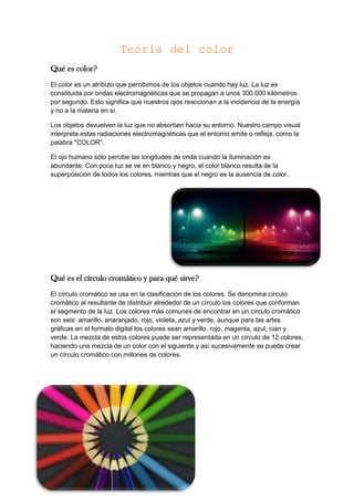 Teoria del color
Qué es color?
El color es un atributo que percibimos de los objetos cuando hay luz. La luz es
constituida por ondas electromagnéticas que se propagan a unos 300.000 kilómetros
por segundo. Esto significa que nuestros ojos reaccionan a la incidencia de la energía
y no a la materia en sí.
Los objetos devuelven la luz que no absorben hacia su entorno. Nuestro campo visual
interpreta estas radiaciones electromagnéticas que el entorno emite o refleja, como la
palabra "COLOR".
El ojo humano sólo percibe las longitudes de onda cuando la iluminación es
abundante. Con poca luz se ve en blanco y negro, el color blanco resulta de la
superposición de todos los colores, mientras que el negro es la ausencia de color.
Qué es el círculo cromático y para qué sirve?
El círculo cromático se usa en la clasificación de los colores. Se denomina círculo
cromático al resultante de distribuir alrededor de un círculo los colores que conforman
el segmento de la luz. Los colores más comunes de encontrar en un círculo cromático
son seis: amarillo, anaranjado, rojo, violeta, azul y verde, aunque para las artes
gráficas en el formato digital los colores sean amarillo, rojo, magenta, azul, cian y
verde. La mezcla de estos colores puede ser representada en un círculo de 12 colores,
haciendo una mezcla de un color con el siguiente y así sucesivamente se puede crear
un círculo cromático con millones de colores.
 