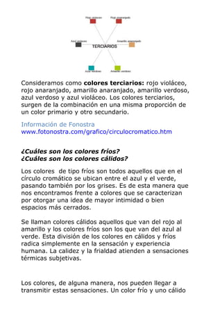 Consideramos como colores terciarios: rojo violáceo,
rojo anaranjado, amarillo anaranjado, amarillo verdoso,
azul verdoso y azul violáceo. Los colores terciarios,
surgen de la combinación en una misma proporción de
un color primario y otro secundario.
Información de Fonostra
www.fotonostra.com/grafico/circulocromatico.htm
¿Cuáles son los colores fríos?
¿Cuáles son los colores cálidos?
Los colores de tipo fríos son todos aquellos que en el
círculo cromático se ubican entre el azul y el verde,
pasando también por los grises. Es de esta manera que
nos encontramos frente a colores que se caracterizan
por otorgar una idea de mayor intimidad o bien
espacios más cerrados.
Se llaman colores cálidos aquellos que van del rojo al
amarillo y los colores fríos son los que van del azul al
verde. Esta división de los colores en cálidos y fríos
radica simplemente en la sensación y experiencia
humana. La calidez y la frialdad atienden a sensaciones
térmicas subjetivas.
Los colores, de alguna manera, nos pueden llegar a
transmitir estas sensaciones. Un color frío y uno cálido
 