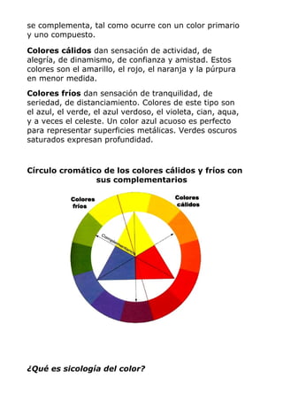 se complementa, tal como ocurre con un color primario
y uno compuesto.
Colores cálidos dan sensación de actividad, de
alegría, de dinamismo, de confianza y amistad. Estos
colores son el amarillo, el rojo, el naranja y la púrpura
en menor medida.
Colores fríos dan sensación de tranquilidad, de
seriedad, de distanciamiento. Colores de este tipo son
el azul, el verde, el azul verdoso, el violeta, cian, aqua,
y a veces el celeste. Un color azul acuoso es perfecto
para representar superficies metálicas. Verdes oscuros
saturados expresan profundidad.
Círculo cromático de los colores cálidos y fríos con
sus complementarios
¿Qué es sicología del color?
 