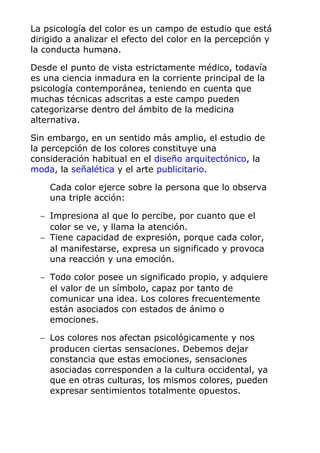 La psicología del color es un campo de estudio que está
dirigido a analizar el efecto del color en la percepción y
la conducta humana.
Desde el punto de vista estrictamente médico, todavía
es una ciencia inmadura en la corriente principal de la
psicología contemporánea, teniendo en cuenta que
muchas técnicas adscritas a este campo pueden
categorizarse dentro del ámbito de la medicina
alternativa.
Sin embargo, en un sentido más amplio, el estudio de
la percepción de los colores constituye una
consideración habitual en el diseño arquitectónico, la
moda, la señalética y el arte publicitario.
Cada color ejerce sobre la persona que lo observa
una triple acción:
∼ Impresiona al que lo percibe, por cuanto que el
color se ve, y llama la atención.
∼ Tiene capacidad de expresión, porque cada color,
al manifestarse, expresa un significado y provoca
una reacción y una emoción.
∼ Todo color posee un significado propio, y adquiere
el valor de un símbolo, capaz por tanto de
comunicar una idea. Los colores frecuentemente
están asociados con estados de ánimo o
emociones.
∼ Los colores nos afectan psicológicamente y nos
producen ciertas sensaciones. Debemos dejar
constancia que estas emociones, sensaciones
asociadas corresponden a la cultura occidental, ya
que en otras culturas, los mismos colores, pueden
expresar sentimientos totalmente opuestos.
 