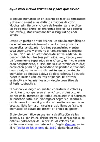 ¿Qué es el círculo cromático y para qué sirve?
El círculo cromático en un intento de fijar las similitudes
y diferencias entre los distintos matices de color.
Muchos admitieron el círculo de Newton para explicar
las relaciones entre los diferentes colores. Los colores
que están juntos corresponden a longitud de onda
similar.
Desde un punto de vista teórico un círculo cromático de
doce colores estaría formado por los tres primarios,
entre ellos se situarían los tres secundarios y entre
cada secundario y primario el terciario que se origina
de su unión. Así en actividades de síntesis aditiva, se
pueden distribuir los tres primarios, rojo, verde y azul
uniformemente separados en el círculo; en medio entre
cada dos primarios, el secundario que forman ellos dos;
entre cada primario y secundario se pondría el terciario
que se origina en su mezcla. Así tenemos un círculo
cromático de síntesis aditiva de doce colores. Se puede
hacer lo mismo con los tres primarios de síntesis
sustractiva y llegaríamos a un círculo cromático de
síntesis sustractiva.
El blanco y el negro no pueden considerarse colores y
por lo tanto no aparecen en un círculo cromático, el
blanco es la presencia de todos los colores y el negro es
su ausencia total. Sin embargo el negro y el blanco al
combinarse forman el gris el cual también se marca en
escalas. Esto forma un círculo propio llamado "círculo
cromático en escala de grises" o "círculo de grises".
El círculo cromático se usa en la clasificación de los
colores. Se denomina círculo cromático al resultante de
distribuir alrededor de un círculo los colores que
conforman el segmento de la luz. Según Goethe, en su
libro Teoría de los colores de 1810, de carácter más
 