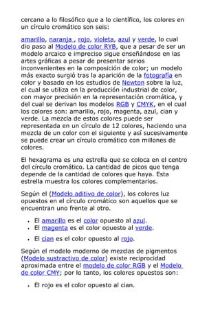 cercano a lo filosófico que a lo científico, los colores en
un círculo cromático son seis:
amarillo, naranja , rojo, violeta, azul y verde, lo cual
dio paso al Modelo de color RYB, que a pesar de ser un
modelo arcaico e impreciso sigue enseñándose en las
artes gráficas a pesar de presentar serios
inconvenientes en la composición de color; un modelo
más exacto surgió tras la aparición de la fotografía en
color y basado en los estudios de Newton sobre la luz,
el cual se utiliza en la producción industrial de color,
con mayor precisión en la representación cromática, y
del cual se derivan los modelos RGB y CMYK, en el cual
los colores son: amarillo, rojo, magenta, azul, cian y
verde. La mezcla de estos colores puede ser
representada en un círculo de 12 colores, haciendo una
mezcla de un color con el siguiente y así sucesivamente
se puede crear un círculo cromático con millones de
colores.
El hexagrama es una estrella que se coloca en el centro
del círculo cromático. La cantidad de picos que tenga
depende de la cantidad de colores que haya. Esta
estrella muestra los colores complementarios.
Según el (Modelo aditivo de color), los colores luz
opuestos en el círculo cromático son aquellos que se
encuentran uno frente al otro.
• El amarillo es el color opuesto al azul.
• El magenta es el color opuesto al verde.
• El cian es el color opuesto al rojo.
Según el modelo moderno de mezclas de pigmentos
(Modelo sustractivo de color) existe reciprocidad
aproximada entre el modelo de color RGB y el Modelo
de color CMY; por lo tanto, los colores opuestos son:
• El rojo es el color opuesto al cian.
 