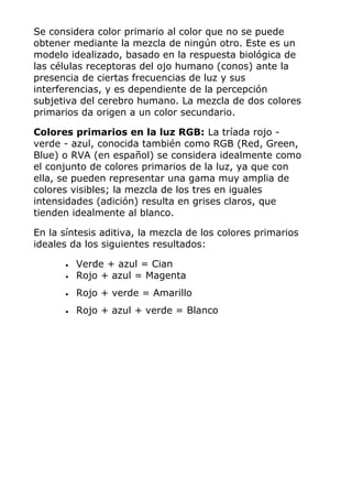 Se considera color primario al color que no se puede
obtener mediante la mezcla de ningún otro. Este es un
modelo idealizado, basado en la respuesta biológica de
las células receptoras del ojo humano (conos) ante la
presencia de ciertas frecuencias de luz y sus
interferencias, y es dependiente de la percepción
subjetiva del cerebro humano. La mezcla de dos colores
primarios da origen a un color secundario.
Colores primarios en la luz RGB: La tríada rojo -
verde - azul, conocida también como RGB (Red, Green,
Blue) o RVA (en español) se considera idealmente como
el conjunto de colores primarios de la luz, ya que con
ella, se pueden representar una gama muy amplia de
colores visibles; la mezcla de los tres en iguales
intensidades (adición) resulta en grises claros, que
tienden idealmente al blanco.
En la síntesis aditiva, la mezcla de los colores primarios
ideales da los siguientes resultados:
• Verde + azul = Cian
• Rojo + azul = Magenta
• Rojo + verde = Amarillo
• Rojo + azul + verde = Blanco
 