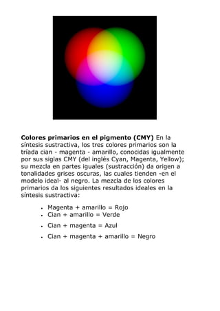 Colores primarios en el pigmento (CMY) En la
síntesis sustractiva, los tres colores primarios son la
tríada cian - magenta - amarillo, conocidas igualmente
por sus siglas CMY (del inglés Cyan, Magenta, Yellow);
su mezcla en partes iguales (sustracción) da origen a
tonalidades grises oscuras, las cuales tienden -en el
modelo ideal- al negro. La mezcla de los colores
primarios da los siguientes resultados ideales en la
síntesis sustractiva:
• Magenta + amarillo = Rojo
• Cian + amarillo = Verde
• Cian + magenta = Azul
• Cian + magenta + amarillo = Negro
 