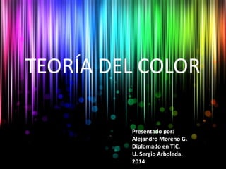 TEORÍA DEL COLOR 
Presentado por: 
Alejandro Moreno G. 
Diplomado en TIC. 
U. Sergio Arboleda. 
2014 
 