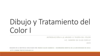 Dibujo y Tratamiento del
Color I
INTRODUCCIÓN A LA UNIDAD III TEORÍA DEL COLOR
LIC. SANDRA DA SILVA CORCUY
2015
B A S A D O E N E L M A T E R I A L P U B L I C A D O P O R I N G R I D C A L V O I V A N O V I C – D I S E Ñ A D O R A G R Á F I C A D E L A U N I V E R S I D A D D E C H I L E
H T T P : / / W W W . P R O Y E C T A C O L O R . C L /
 