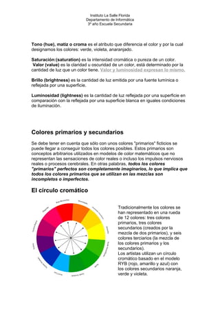 Instituto La Salle Florida
Departamento de Informática
3º año Escuela Secundaria
Tono (hue), matiz o croma es el atributo que diferencia el color y por la cual
designamos los colores: verde, violeta, anaranjado.
Saturación:(saturation) es la intensidad cromática o pureza de un color.
Valor (value) es la claridad u oscuridad de un color, está determinado por la
cantidad de luz que un color tiene. Valor y luminosidad expresan lo mismo.
Brillo (brightness) es la cantidad de luz emitida por una fuente lumínica o
reflejada por una superficie.
Luminosidad (lightness) es la cantidad de luz reflejada por una superficie en
comparación con la reflejada por una superficie blanca en iguales condiciones
de iluminación.
Colores primarios y secundarios
Se debe tener en cuenta que sólo con unos colores "primarios" ficticios se
puede llegar a conseguir todos los colores posibles. Estos primarios son
conceptos arbitrarios utilizados en modelos de color matemáticos que no
representan las sensaciones de color reales o incluso los impulsos nerviosos
reales o procesos cerebrales. En otras palabras, todos los colores
"primarios" perfectos son completamente imaginarios, lo que implica que
todos los colores primarios que se utilizan en las mezclas son
incompletos o imperfectos.
El círculo cromático
Tradicionalmente los colores se
han representado en una rueda
de 12 colores: tres colores
primarios, tres colores
secundarios (creados por la
mezcla de dos primarios), y seis
colores terciarios (la mezcla de
los colores primarios y los
secundarios).
Los artistas utilizan un círculo
cromático basado en el modelo
RYB (rojo, amarillo y azul) con
los colores secundarios naranja,
verde y violeta.
 