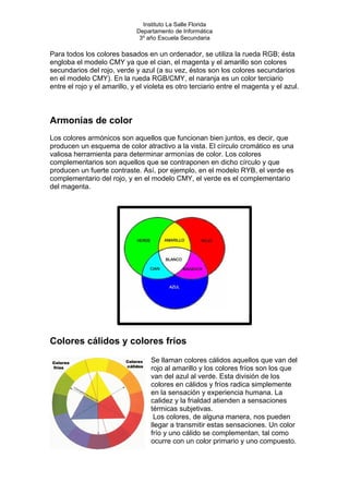 Instituto La Salle Florida
Departamento de Informática
3º año Escuela Secundaria
Para todos los colores basados en un ordenador, se utiliza la rueda RGB; ésta
engloba el modelo CMY ya que el cian, el magenta y el amarillo son colores
secundarios del rojo, verde y azul (a su vez, éstos son los colores secundarios
en el modelo CMY). En la rueda RGB/CMY, el naranja es un color terciario
entre el rojo y el amarillo, y el violeta es otro terciario entre el magenta y el azul.
Armonías de color
Los colores armónicos son aquellos que funcionan bien juntos, es decir, que
producen un esquema de color atractivo a la vista. El círculo cromático es una
valiosa herramienta para determinar armonías de color. Los colores
complementarios son aquellos que se contraponen en dicho círculo y que
producen un fuerte contraste. Así, por ejemplo, en el modelo RYB, el verde es
complementario del rojo, y en el modelo CMY, el verde es el complementario
del magenta.
Colores cálidos y colores fríos
Se llaman colores cálidos aquellos que van del
rojo al amarillo y los colores fríos son los que
van del azul al verde. Esta división de los
colores en cálidos y fríos radica simplemente
en la sensación y experiencia humana. La
calidez y la frialdad atienden a sensaciones
térmicas subjetivas.
Los colores, de alguna manera, nos pueden
llegar a transmitir estas sensaciones. Un color
frío y uno cálido se complementan, tal como
ocurre con un color primario y uno compuesto.
 
