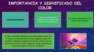 IMPORTANCIA Y SIGNIFICADO DEL
COLOR
COLOR SATURADO
Este es un cromatismo
exaltado de la realidad, más
brillante, más pregnante.
Son colores más densos, más
puros, más luminosos
El color saturado obedece a la necesidad creada por
la fuerte competitividad de las imágenes que nos
asedian, donde la exageración de los colores forma
parte del triunfo de las imágenes como espectáculo
visual de nuestro entorno cotidiano.
 