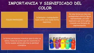 IMPORTANCIA Y SIGNIFICADO DEL
COLOR
COLOR FANTASIOSO
la fantasía o manipulación
nace como una nueva forma
expresiva.
De esta forma se crea una
ambigüedad entre la figura
representada y el color
expresivo que se le aplica,
creando una fantasía de
representación.
La forma permanece mientras que el color se
altera, hasta tal punto que en ocasiones la
forma queda semioculta tras la plenitud
cromática.
 