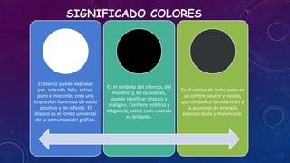 SIGNIFICADO COLORES
El blanco puede expresar
paz, soleado, feliz, activo,
puro e inocente; crea una
impresión luminosa de vacío
positivo y de infinito. El
blanco es el fondo universal
de la comunicación gráfica.
Es el símbolo del silencio, del
misterio y, en ocasiones,
puede significar impuro y
maligno. Confiere nobleza y
elegancia, sobre todo cuando
es brillante.
Es el centro de todo, pero es
un centro neutro y pasivo,
que simboliza la indecisión y
la ausencia de energía,
expresa duda y melancolía.
 