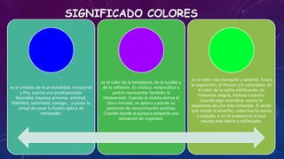 SIGNIFICADO COLORES
es el símbolo de la profundidad. Inmaterial
y frío, suscita una predisposición
favorable. Expresa armonía, amistad,
fidelidad, serenidad, sosiego... y posee la
virtud de crear la ilusión óptica de
retroceder.
es el color de la templanza, de la lucidez y
de la reflexión. Es místico, melancólico y
podría representar también la
introversión. Cuando el violeta deriva el
lila o morado, se aplana y pierde su
potencial de concentración positiva.
Cuando tiende al púrpura proyecta una
sensación de majestad.
es el color más tranquilo y sedante. Evoca
la vegetación, el frescor y la naturaleza. Es
el color de la calma indiferente: no
transmite alegría, tristeza o pasión.
Cuando algo reverdece suscita la
esperanza de una vida renovada. El verde
que tiende al amarillo, cobra fuerza activa
y soleada; si en él predomina el azul
resulta más sobrio y sofisticado.
 