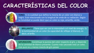 CARACTERÍSTICAS DEL COLOR
TONO: Es la cualidad que define la mezcla de un color con blanco y
negro. Está relacionado con la longitud de onda de su radiación. Según
su tonalidad se puede decir que un color es rojo, amarillo, verde..
BRILLANTEZ: Tiene que ver con la intensidad o el nivel de energía. Es
la luminosidad de un color (la capacidad de reflejar el blanco), es
decir, el brillo.
SATURACION: Constituye la pureza del color respecto al gris, y depende
de la cantidad de blanco presente. Cuanto más saturado está un color,
más puro es y menos mezcla de gris posee
 