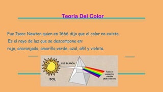 Teoria Del Color
Fue Isaac Newton quien en 1666 dijo que el color no existe.
Es el rayo de luz que se descompone en:
rojo, anaranjado, amarillo,verde, azul, añil y violeta.
 