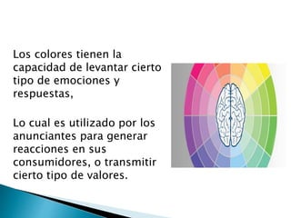 Los colores tienen la
capacidad de levantar cierto
tipo de emociones y
respuestas,
Lo cual es utilizado por los
anunciantes para generar
reacciones en sus
consumidores, o transmitir
cierto tipo de valores.
 
