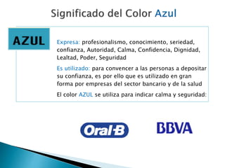 Expresa: profesionalismo, conocimiento, seriedad,
confianza, Autoridad, Calma, Confidencia, Dignidad,
Lealtad, Poder, Seguridad
Es utilizado: para convencer a las personas a depositar
su confianza, es por ello que es utilizado en gran
forma por empresas del sector bancario y de la salud
El color AZUL se utiliza para indicar calma y seguridad:
 