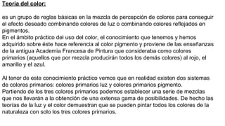 Teoría del color:
es un grupo de reglas básicas en la mezcla de percepción de colores para conseguir
el efecto deseado combinando colores de luz o combinando colores reflejados en
pigmentos.
En el ámbito práctico del uso del color, el conocimiento que tenemos y hemos
adquirido sobre éste hace referencia al color pigmento y proviene de las enseñanzas
de la antigua Academia Francesa de Pintura que consideraba como colores
primarios (aquellos que por mezcla producirán todos los demás colores) al rojo, el
amarillo y el azul.
Al tenor de este conocimiento práctico vemos que en realidad existen dos sistemas
de colores primarios: colores primarios luz y colores primarios pigmento.
Partiendo de los tres colores primarios podemos establecer una serie de mezclas
que nos llevarán a la obtención de una extensa gama de posibilidades. De hecho las
teorías de la luz y el color demuestran que se pueden pintar todos los colores de la
naturaleza con solo los tres colores primarios.
 