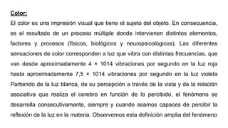 Color:
El color es una impresión visual que tiene el sujeto del objeto. En consecuencia,
es el resultado de un proceso múltiple donde intervienen distintos elementos,
factores y procesos (físicos, biológicos y neuropsicológicos). Las diferentes
sensaciones de color corresponden a luz que vibra con distintas frecuencias, que
van desde aproximadamente 4 × 1014 vibraciones por segundo en la luz roja
hasta aproximadamente 7,5 × 1014 vibraciones por segundo en la luz violeta
Partiendo de la luz blanca, de su percepción a través de la vista y de la relación
asociativa que realiza el cerebro en función de lo percibido, el fenómeno se
desarrolla consecutivamente, siempre y cuando seamos capaces de percibir la
reflexión de la luz en la materia. Observemos esta definición amplia del fenómeno
 
