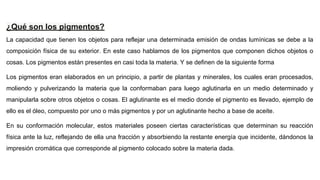 ¿Qué son los pigmentos?
La capacidad que tienen los objetos para reflejar una determinada emisión de ondas lumínicas se debe a la
composición física de su exterior. En este caso hablamos de los pigmentos que componen dichos objetos o
cosas. Los pigmentos están presentes en casi toda la materia. Y se definen de la siguiente forma
Los pigmentos eran elaborados en un principio, a partir de plantas y minerales, los cuales eran procesados,
moliendo y pulverizando la materia que la conformaban para luego aglutinarla en un medio determinado y
manipularla sobre otros objetos o cosas. El aglutinante es el medio donde el pigmento es llevado, ejemplo de
ello es el óleo, compuesto por uno o más pigmentos y por un aglutinante hecho a base de aceite.
En su conformación molecular, estos materiales poseen ciertas características que determinan su reacción
física ante la luz, reflejando de ella una fracción y absorbiendo la restante energía que incidente, dándonos la
impresión cromática que corresponde al pigmento colocado sobre la materia dada.
 