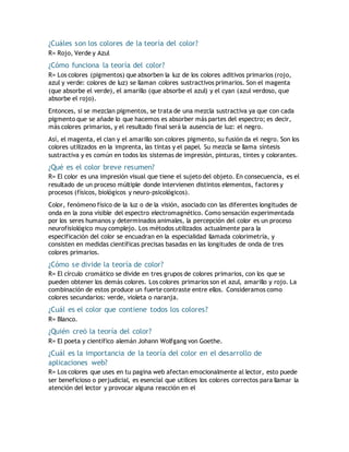 ¿Cuáles son los colores de la teoría del color?
R= Rojo, Verde y Azul
¿Cómo funciona la teoría del color?
R= Los colores (pigmentos) que absorben la luz de los colores aditivos primarios (rojo,
azul y verde: colores de luz) se llaman colores sustractivos primarios. Son el magenta
(que absorbe el verde), el amarillo (que absorbe el azul) y el cyan (azul verdoso, que
absorbe el rojo).
Entonces, si se mezclan pigmentos, se trata de una mezcla sustractiva ya que con cada
pigmento que se añade lo que hacemos es absorber más partes del espectro; es decir,
más colores primarios, y el resultado final será la ausencia de luz: el negro.
Así, el magenta, el cian y el amarillo son colores pigmento, su fusión da el negro. Son los
colores utilizados en la imprenta, las tintas y el papel. Su mezcla se llama síntesis
sustractiva y es común en todos los sistemas de impresión, pinturas, tintes y colorantes.
¿Qué es el color breve resumen?
R= El color es una impresión visual que tiene el sujeto del objeto. En consecuencia, es el
resultado de un proceso múltiple donde intervienen distintos elementos, factores y
procesos (físicos, biológicos y neuro-psicológicos).
Color, fenómeno físico de la luz o de la visión, asociado con las diferentes longitudes de
onda en la zona visible del espectro electromagnético. Como sensación experimentada
por los seres humanos y determinados animales, la percepción del color es un proceso
neurofisiológico muy complejo. Los métodos utilizados actualmente para la
especificación del color se encuadran en la especialidad llamada colorimetría, y
consisten en medidas científicas precisas basadas en las longitudes de onda de tres
colores primarios.
¿Cómo se divide la teoría de color?
R= El círculo cromático se divide en tres grupos de colores primarios, con los que se
pueden obtener los demás colores. Los colores primarios son el azul, amarillo y rojo. La
combinación de estos produce un fuerte contraste entre ellos. Consideramos como
colores secundarios: verde, violeta o naranja.
¿Cuál es el color que contiene todos los colores?
R= Blanco.
¿Quién creó la teoría del color?
R= El poeta y científico alemán Johann Wolfgang von Goethe.
¿Cuál es la importancia de la teoría del color en el desarrollo de
aplicaciones web?
R= Los colores que uses en tu pagina web afectan emocionalmente al lector, esto puede
ser beneficioso o perjudicial, es esencial que utilices los colores correctos para llamar la
atención del lector y provocar alguna reacción en el
 