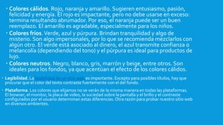  Colores cálidos. Rojo, naranja y amarillo. Sugieren entusiasmo, pasión,
felicidad y energía. El rojo es impactante, pero no debe usarse en exceso:
termina resultando abrumador. Por eso, el naranja puede ser un buen
reemplazo. El amarillo es agradable, especialmente para los niños.
 Colores fríos.Verde, azul y púrpura. Brindan tranquilidad y algo de
misterio. Son algo impersonales, por lo que se recomienda mezclarlos con
algún otro. El verde está asociado al dinero, el azul transmite confianza o
melancolía (dependiendo del tono) y el púrpura es ideal para productos de
lujo.
 Colores neutros. Negro, blanco, gris, marrón y beige, entre otros. Son
ideales para los fondos, ya que acentúan el efecto de los colores cálidos.
 Legibilidad. La legibilidad de un sitio web es importante. Excepto para posibles títulos, hay que
procurar que el color del texto contraste fuertemente con el del fondo.
 Plataforma. Los colores que elijamos no se verán de la misma manera en todas las plataformas.
El browser, el monitor, la placa de video, la suciedad sobre la pantalla y el brillo y el contraste
configurados por el usuario determinan estas diferencias. Otra razón para probar nuestro sitio web
en diversos ambientes.
 