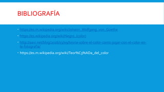 BIBLIOGRAFÍA
 https://es.m.wikipedia.org/wiki/Johann_Wolfgang_von_Goethe
 https://es.wikipedia.org/wiki/Negro_(color)
 http://aavi.net/blog/2016/03/09/teoria-sobre-el-color-como-jugar-con-el-color-en-
la-fotografia/
 https://es.m.wikipedia.org/wiki/Teor%C3%ADa_del_color
 