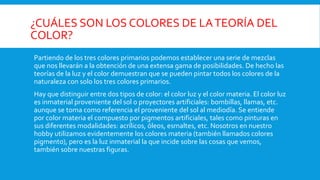 ¿CUÁLES SON LOS COLORES DE LATEORÍA DEL
COLOR?
Partiendo de los tres colores primarios podemos establecer una serie de mezclas
que nos llevarán a la obtención de una extensa gama de posibilidades. De hecho las
teorías de la luz y el color demuestran que se pueden pintar todos los colores de la
naturaleza con solo los tres colores primarios.
Hay que distinguir entre dos tipos de color: el color luz y el color materia. El color luz
es inmaterial proveniente del sol o proyectores artificiales: bombillas, llamas, etc.
aunque se toma como referencia el proveniente del sol al mediodía. Se entiende
por color materia el compuesto por pigmentos artificiales, tales como pinturas en
sus diferentes modalidades: acrílicos, óleos, esmaltes, etc. Nosotros en nuestro
hobby utilizamos evidentemente los colores materia (también llamados colores
pigmento), pero es la luz inmaterial la que incide sobre las cosas que vemos,
también sobre nuestras figuras.
 