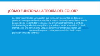 ¿CÓMO FUNCIONA LATEORÍA DEL COLOR?
 Los colores armónicos son aquellos que funcionan bien juntos, es decir, que
producen un esquema de color sensible al mismo sentido (la armonía nace de la
percepción de los sentidos y, a la vez, esta armonía retroalimenta al sentido,
haciéndolo lograr el máximo equilibrio que es hacer sentir al sentido). El círculo
cromático es una herramienta útil para determinar armonías de color. Los colores
complementarios son aquellos que se contraponen en dicho círculo y que
producen un fuerte contraste.
 