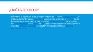 ¿QUÉ ES EL COLOR?
 El color es la impresión producida por un tono de luz en los órganos visuales, o
más exactamente, es una percepción visual que se genera en el cerebro de los
humanos y otros animales al interpretar las señales nerviosas que le envían
los fotorreceptores en la retina del ojo, que a su vez interpretan y distinguen las
distintas longitudes de onda que captan de la parte visible del espectro
electromagnético
 