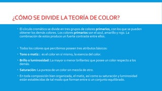 ¿CÓMO SE DIVIDE LATEORÍA DE COLOR?
 El círculo cromático se divide en tres grupos de colores primarios, con los que se pueden
obtener los demás colores. Los colores primarios son el azul, amarillo y rojo. La
combinación de estos produce un fuerte contraste entre ellos.
 Todos los colores que percibimos poseen tres atributos básicos:
 Tono o matíz : es el color en sí mismo, la esencia del color.
 Brillo o luminosidad: La mayor o menor brillantez que posee un color respecto a los
demás.
 Saturación: La pureza de un color sin mezcla de otro.
 En toda composición bien organizada, el matiz, así como su saturación y luminosidad
están establecidas de tal modo que forman entre si un conjunto equilibrado.
 