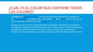 ¿CUÁL ES EL COLOR QUE CONTIENETODOS
LOS COLORES?
 El negro es la percepción visual de máxima oscuridad, debido a la inexistencia
de fotorrecepción, por falta total o casi total de luz. Es el color más oscuro, por lo
que se asemeja a la coloración del carbón.2
 El negro que se encuentra estandarizado en catálogos de colores e inventarios
cromáticos responde a la definición dada más arriba, es decir, es de claridad nula y
acromático. La denominación de color «negro» incluye a las coloraciones
similares al negro estándar, que poseen una ligera variación de saturación y matiz
 