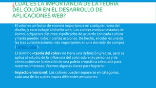 ¿CUÁL ES LA IMPORTANCIA DE LATEORÍA
DEL COLOR EN EL DESARROLLO DE
APLICACIONESWEB?
 El color es un factor de enorme importancia en cualquier rama del
diseño, y esto incluye al diseño web. Los colores motivan estados de
ánimo, adquieren distintos significados de acuerdo con cada cultura
y hasta pueden inducir ciertas acciones. De hecho, el color es una de
las tres consideraciones más importantes en una decisión de compra
(Cooper, 1994).
 El término «teoría del color» no tiene una definición precisa, pero se
aplica al estudio de la influencia del color sobre las personas y de
cómo optimizar la elección de una paleta cromática adecuada para
nuestros intereses.Veamos algunas claves para lograrlo:
 Impacto emocional. Los colores pueden separarse en categorías,
cada una de las cuales inspira diferentes emociones:
 