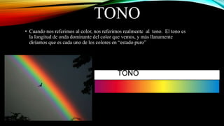 TONO
• Cuando nos referimos al color, nos referimos realmente al tono. El tono es
la longitud de onda dominante del color que vemos, y más llanamente
diríamos que es cada uno de los colores en “estado puro”
 