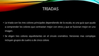 TRIADAS
• La triada son los tres colores principales dependiendo de la escala, es una guía que ayuda
a comprender los colores que contrastan mejor con otros y que se fusionan mejor en una
imagen.
• Se eligen tres colores equidistantes en el círculo cromático. Versiones mas complejas
incluyen grupos de cuatro o de cinco colore.
 