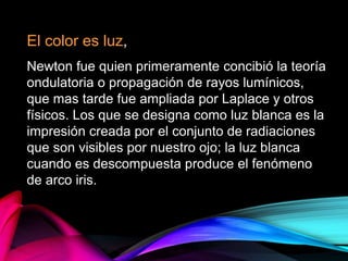 El color es luz,
Newton fue quien primeramente concibió la teoría
ondulatoria o propagación de rayos lumínicos,
que mas tarde fue ampliada por Laplace y otros
físicos. Los que se designa como luz blanca es la
impresión creada por el conjunto de radiaciones
que son visibles por nuestro ojo; la luz blanca
cuando es descompuesta produce el fenómeno
de arco iris.
 
