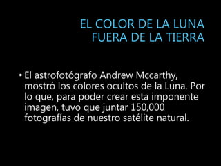 EL COLOR DE LA LUNA
FUERA DE LA TIERRA
• El astrofotógrafo Andrew Mccarthy,
mostró los colores ocultos de la Luna. Por
lo que, para poder crear esta imponente
imagen, tuvo que juntar 150,000
fotografías de nuestro satélite natural.
 