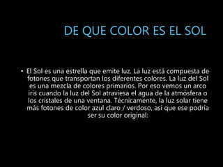 DE QUE COLOR ES EL SOL
• El Sol es una estrella que emite luz. La luz está compuesta de
fotones que transportan los diferentes colores. La luz del Sol
es una mezcla de colores primarios. Por eso vemos un arco
iris cuando la luz del Sol atraviesa el agua de la atmósfera o
los cristales de una ventana. Técnicamente, la luz solar tiene
más fotones de color azul claro / verdoso, así que ese podría
ser su color original:
 