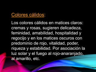 Colores cálidos:
Los colores cálidos en matices claros:
cremas y rosas, sugieren delicadeza,
feminidad, amabilidad, hospitalidad y
regocijo y en los matices oscuros con
predominio de rojo, vitalidad, poder,
riqueza y estabilidad. Por asociación la
luz solar y el fuego al rojo-anaranjado,
al amarillo, etc.
 