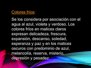 Colores fríos:
Se los considera por asociación con el
agua al azul, violeta y verdoso. Los
colores fríos en matices claros
expresan delicadeza, frescura,
expansión, descanso, soledad,
esperanza y paz y en los matices
oscuros con predominio de azul,
melancolía, reserva, misterio,
depresión y pesadez.
 