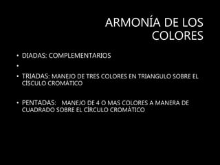 ARMONÍA DE LOS
COLORES
• DIADAS: COMPLEMENTARIOS
•
• TRIADAS: MANEJO DE TRES COLORES EN TRIANGULO SOBRE EL
CÍSCULO CROMÁTICO
• PENTADAS: MANEJO DE 4 O MAS COLORES A MANERA DE
CUADRADO SOBRE EL CÍRCULO CROMÁTICO
 