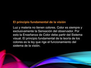 El principio fundamental de la visión
Luz y materia no tienen colores. Color es siempre y
exclusivamente la Sensación del observador. Por
esto la Enseñanza de Color debe partir del Sistema
visual. El principio fundamental de la teoría de los
colores es la ley que rige el funcionamiento del
sistema de la visión.
 